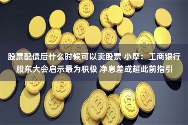 股票配债后什么时候可以卖股票 小摩：工商银行股东大会启示最为积极 净息差或超此前指引