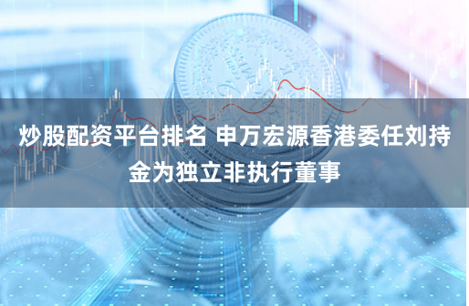 炒股配资平台排名 申万宏源香港委任刘持金为独立非执行董事
