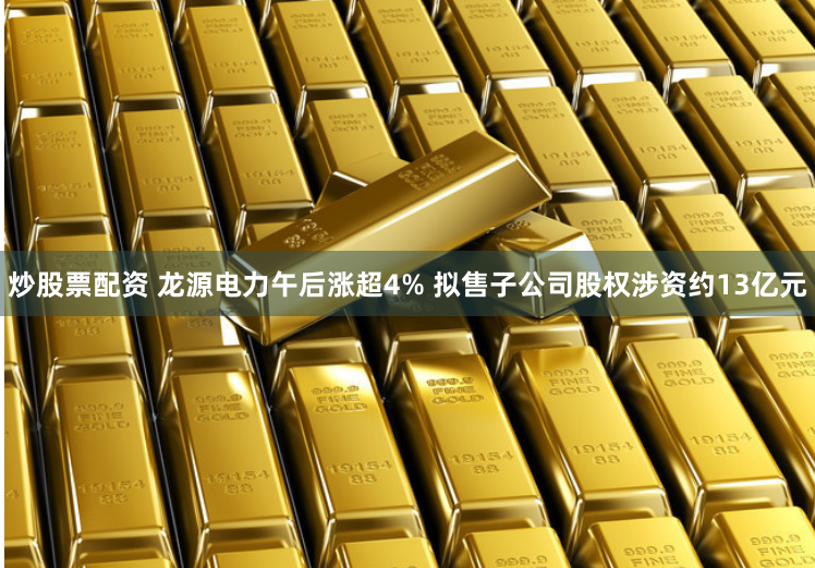 炒股票配资 龙源电力午后涨超4% 拟售子公司股权涉资约13亿元