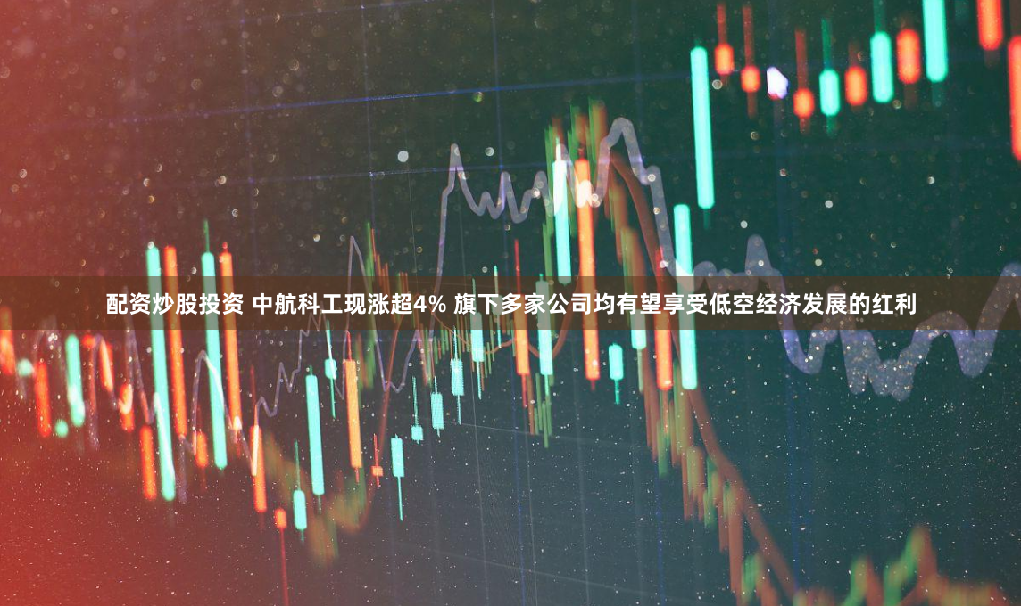配资炒股投资 中航科工现涨超4% 旗下多家公司均有望享受低空经济发展的红利