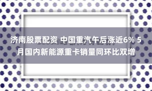 济南股票配资 中国重汽午后涨近6% 5月国内新能源重卡销量同环比双增
