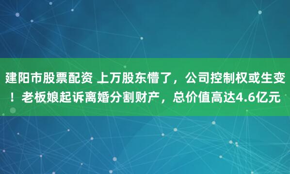 建阳市股票配资 上万股东懵了，公司控制权或生变！老板娘起诉离婚分割财产，总价值高达4.6亿元