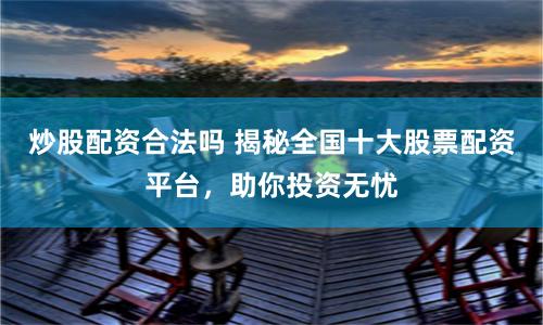 炒股配资合法吗 揭秘全国十大股票配资平台，助你投资无忧