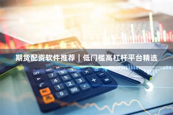 期货配资软件推荐｜低门槛高杠杆平台精选