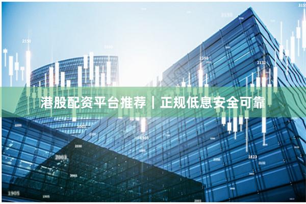 港股配资平台推荐｜正规低息安全可靠